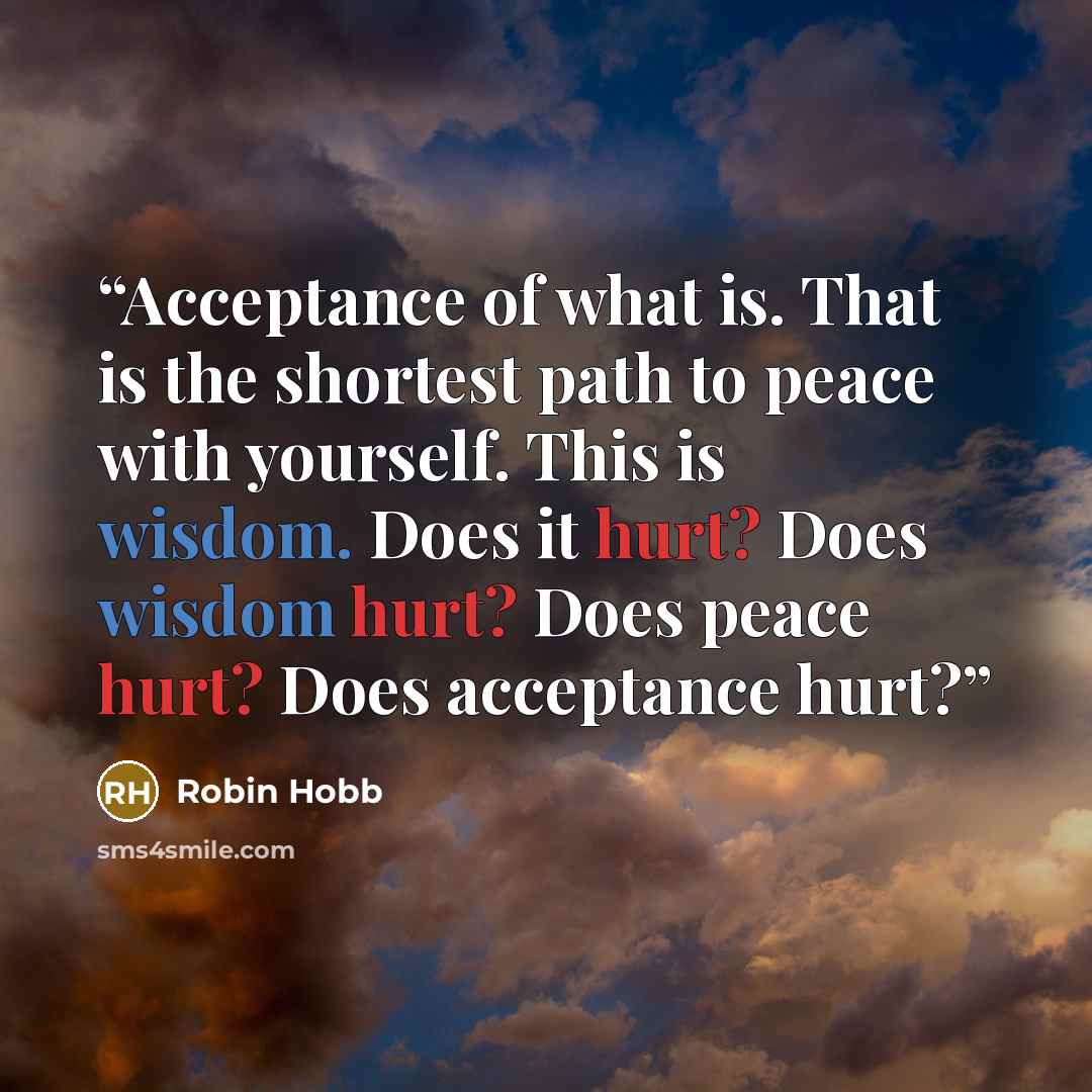 “Acceptance of what is. That is the shortest path to peace with yourself. This is wisdom. Does it hurt? Does wisdom hurt? Does peace hurt? Does acceptance hurt?” quote by Robin Hobb