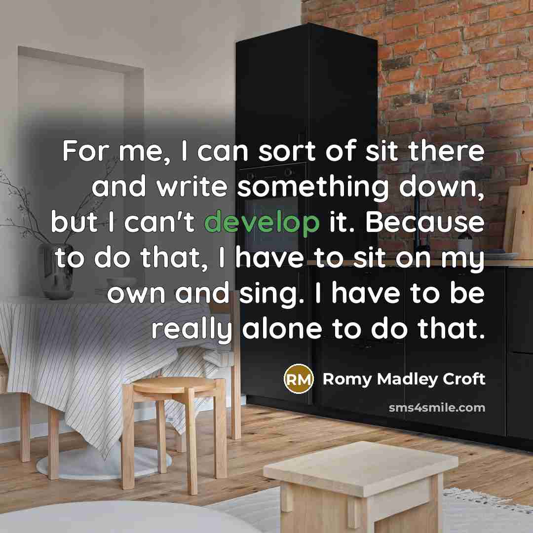 “For me, I can sort of sit there and write something down, but I can't develop it. Because to do that, I have to sit on my own and sing. I have to be really alone to do that.” quote by Romy Madley Croft