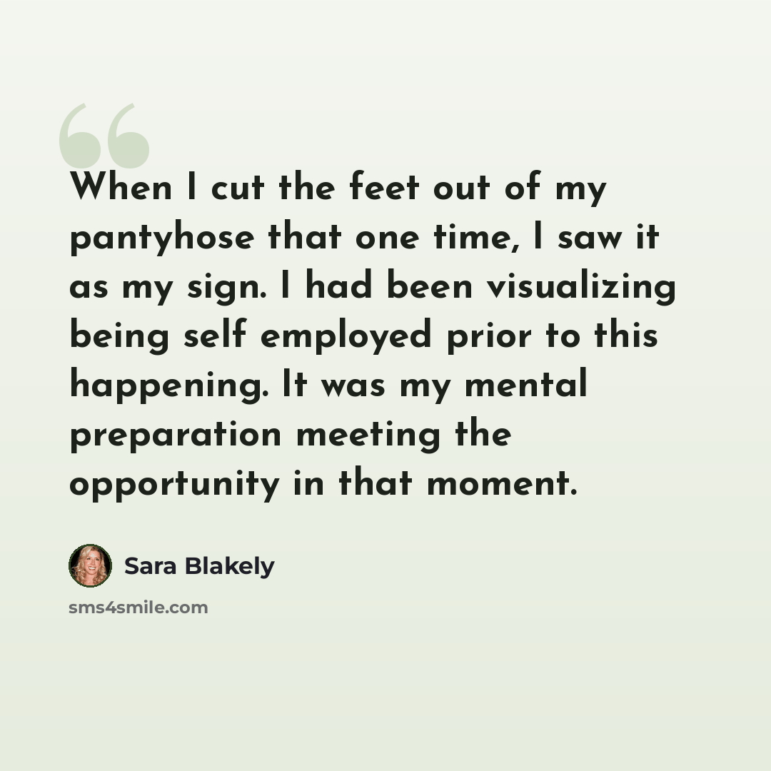 “When I cut the feet out of my pantyhose that one time, I saw it as my sign. I had been visualizing being self employed prior to this happening. It was my mental preparation meeting the opportunity in that moment.” quote by Sara Blakely