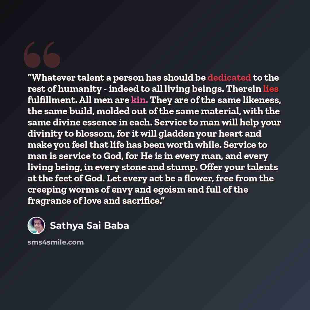 “Whatever talent a person has should be dedicated to the rest of humanity - indeed to all living beings. Therein lies fulfillment. All men are kin. They are of the same likeness, the same build, molded out of the same material, with the same divine essence in each. Service to man will help your…” quote by Sathya Sai Baba
