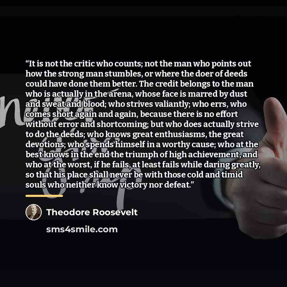 “It is not the critic who counts; not the man who points out how the strong man stumbles, or where the doer of deeds could have done them better. The credit belongs to the man who is actually in the arena, whose face is marred by dust and sweat and blood; who strives valiantly; who errs, who comes…” quote by Theodore Roosevelt