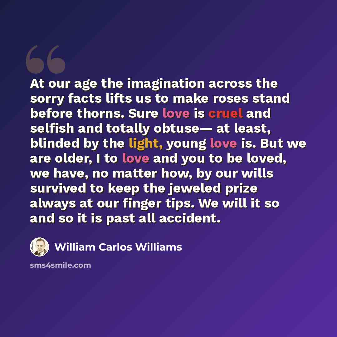 “At our age the imagination across the sorry facts lifts us to make roses stand before thorns. Sure love is cruel and selfish and totally obtuse— at least, blinded by the light, young love is. But we are older, I to love and you to be loved, we have, no matter how, by our wills survived to keep the…” quote by William Carlos Williams