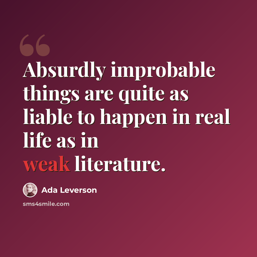 “Absurdly improbable things are quite as liable to happen in real life as in weak literature.” quote by Ada Leverson