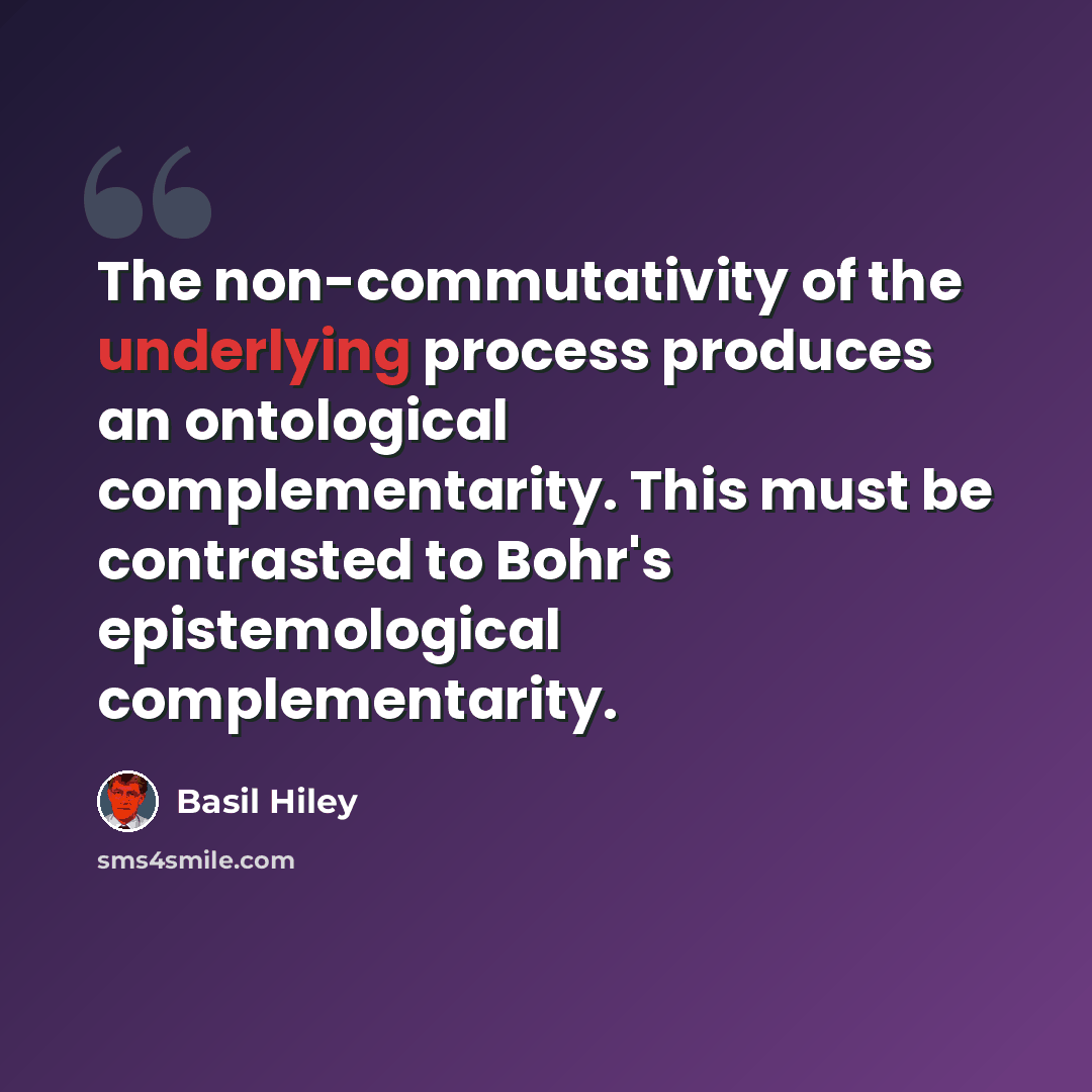 “The non-commutativity of the underlying process produces an ontological complementarity. This must be contrasted to Bohr's epistemological complementarity.” quote by Basil Hiley
