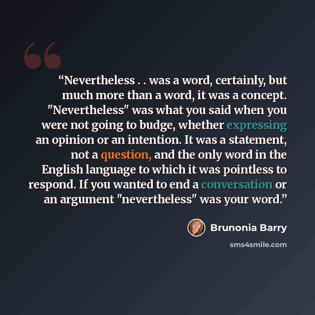 “Nevertheless . . was a word, certainly, but much more than a word, it was a concept. "Nevertheless" was what you said when you were not going to budge, whether expressing an opinion or an intention. It was a statement, not a question, and the only word in the English language to which it was…” quote by Brunonia Barry