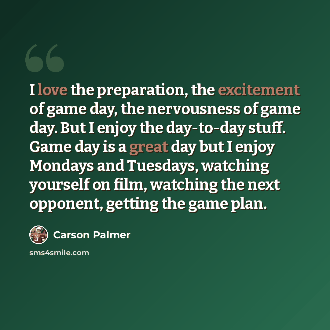 “I love the preparation, the excitement of game day, the nervousness of game day. But I enjoy the day-to-day stuff. Game day is a great day but I enjoy Mondays and Tuesdays, watching yourself on film, watching the next opponent, getting the game plan.” quote by Carson Palmer