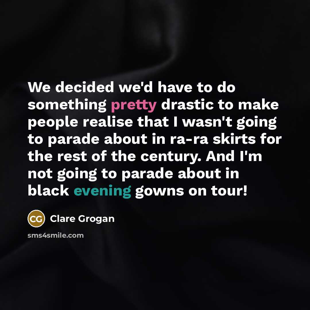 “We decided we'd have to do something pretty drastic to make people realise that I wasn't going to parade about in ra-ra skirts for the rest of the century. And I'm not going to parade about in black evening gowns on tour!” quote by Clare Grogan