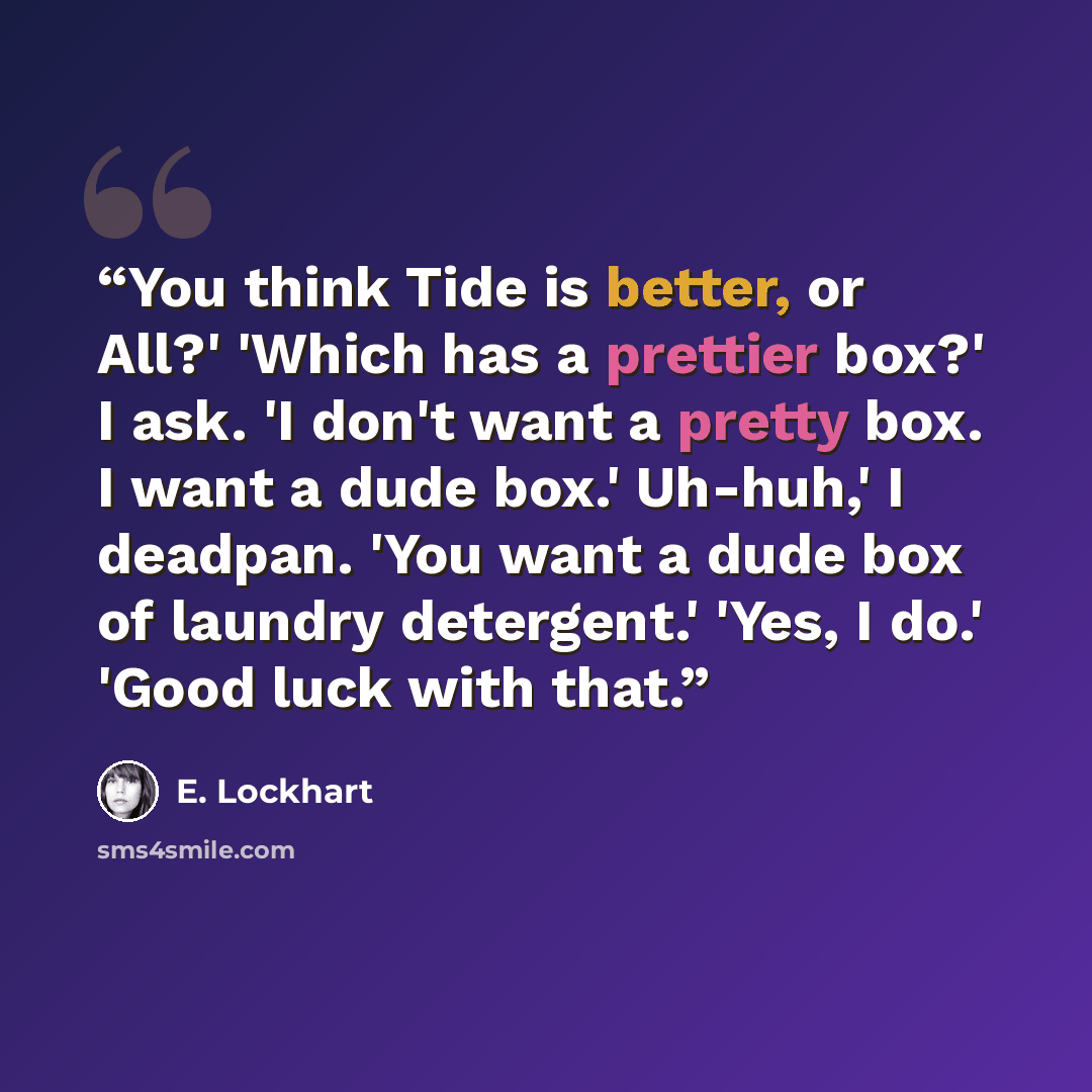 “You think Tide is better, or All?' 'Which has a prettier box?' I ask. 'I don't want a pretty box. I want a dude box.' Uh-huh,' I deadpan. 'You want a dude box of laundry detergent.' 'Yes, I do.' 'Good luck with that.” quote by E. Lockhart