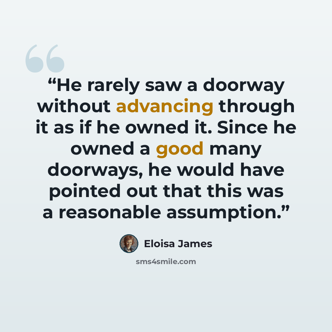 “He rarely saw a doorway without advancing through it as if he owned it. Since he owned a good many doorways, he would have pointed out that this was a reasonable assumption.” quote by Eloisa James