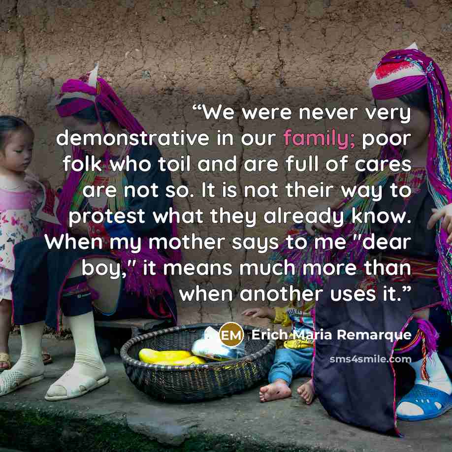 “We were never very demonstrative in our family; poor folk who toil and are full of cares are not so. It is not their way to protest what they already know. When my mother says to me "dear boy," it means much more than when another uses it.” quote by Erich Maria Remarque