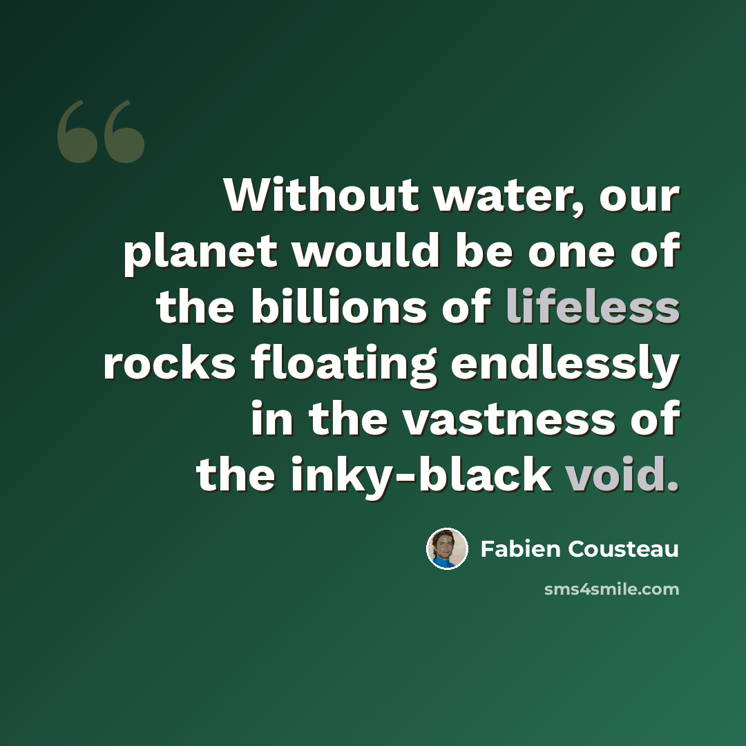 “Without water, our planet would be one of the billions of lifeless rocks floating endlessly in the vastness of the inky-black void.” quote by Fabien Cousteau