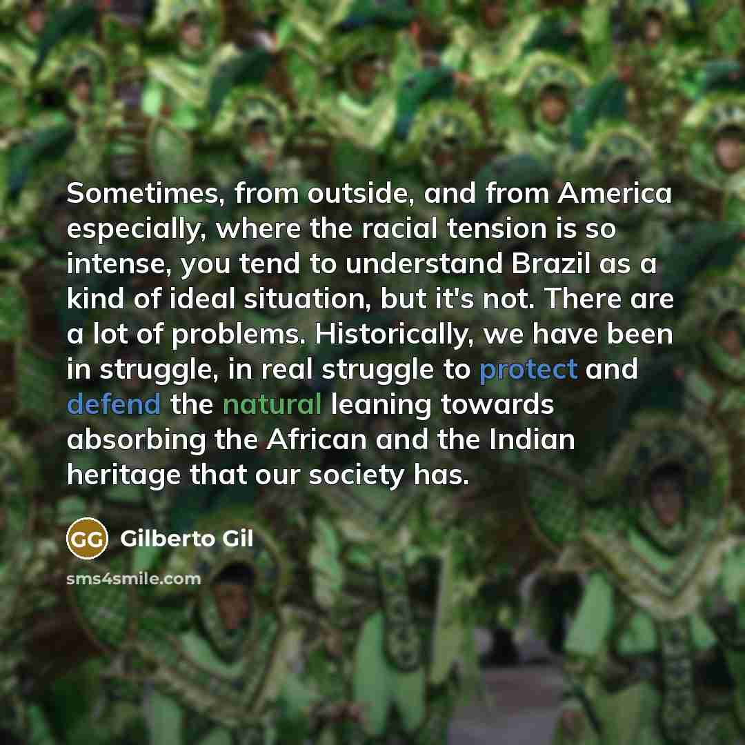 “Sometimes, from outside, and from America especially, where the racial tension is so intense, you tend to understand Brazil as a kind of ideal situation, but it's not. There are a lot of problems. Historically, we have been in struggle, in real struggle to protect and defend the natural leaning…” quote by Gilberto Gil