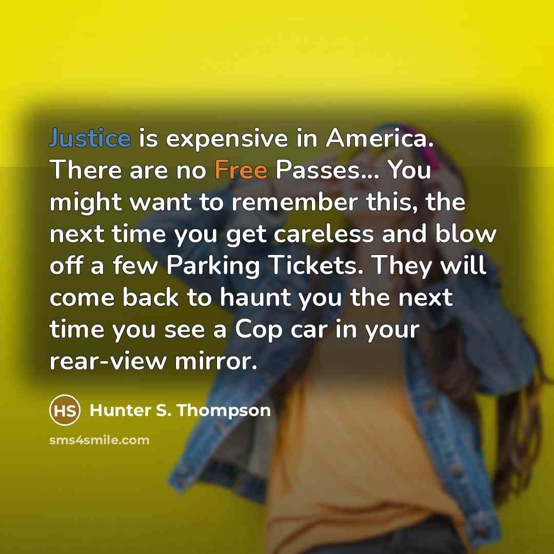 “Justice is expensive in America. There are no Free Passes... You might want to remember this, the next time you get careless and blow off a few Parking Tickets. They will come back to haunt you the next time you see a Cop car in your rear-view mirror.” quote by Hunter S. Thompson