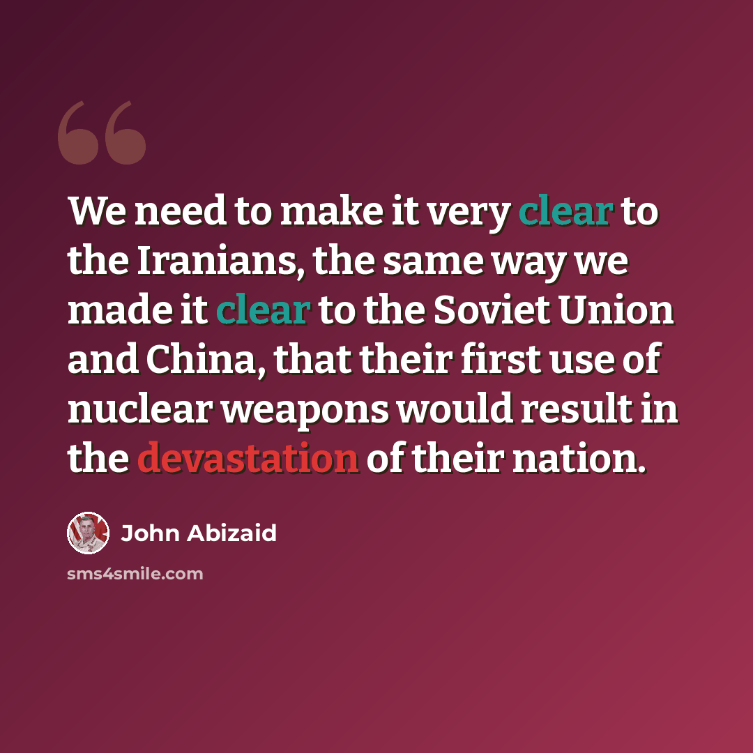 “We need to make it very clear to the Iranians, the same way we made it clear to the Soviet Union and China, that their first use of nuclear weapons would result in the devastation of their nation.” quote by John Abizaid