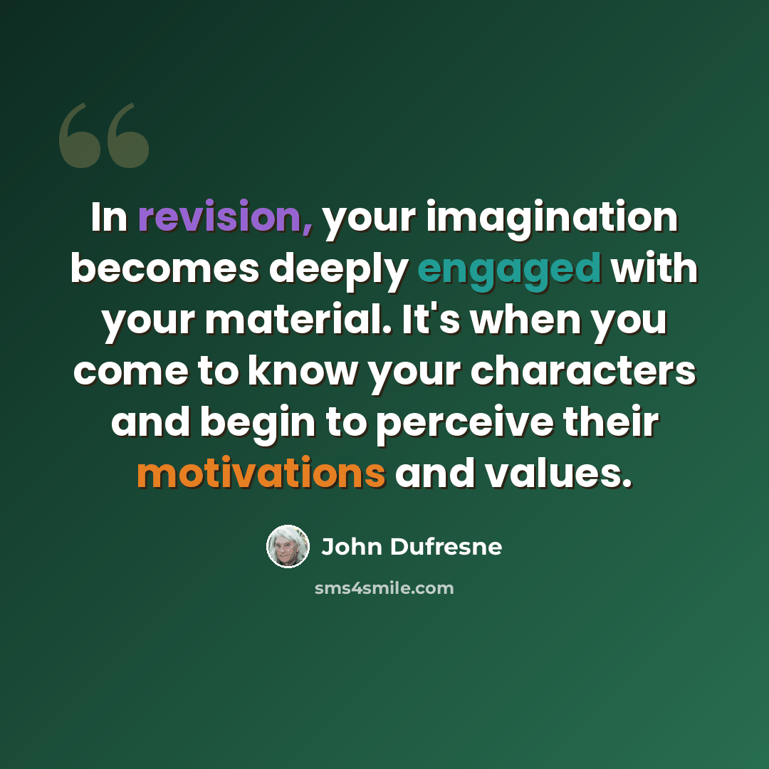 “In revision, your imagination becomes deeply engaged with your material. It's when you come to know your characters and begin to perceive their motivations and values.” quote by John Dufresne