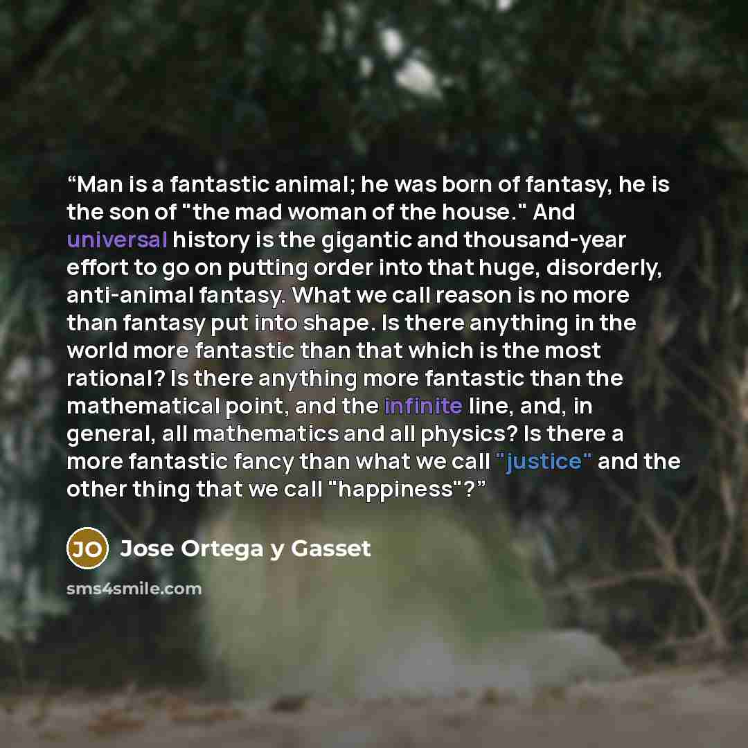 “Man is a fantastic animal; he was born of fantasy, he is the son of "the mad woman of the house." And universal history is the gigantic and thousand-year effort to go on putting order into that huge, disorderly, anti-animal fantasy. What we call reason is no more than fantasy put into shape. Is…” quote by José Ortega y Gasset