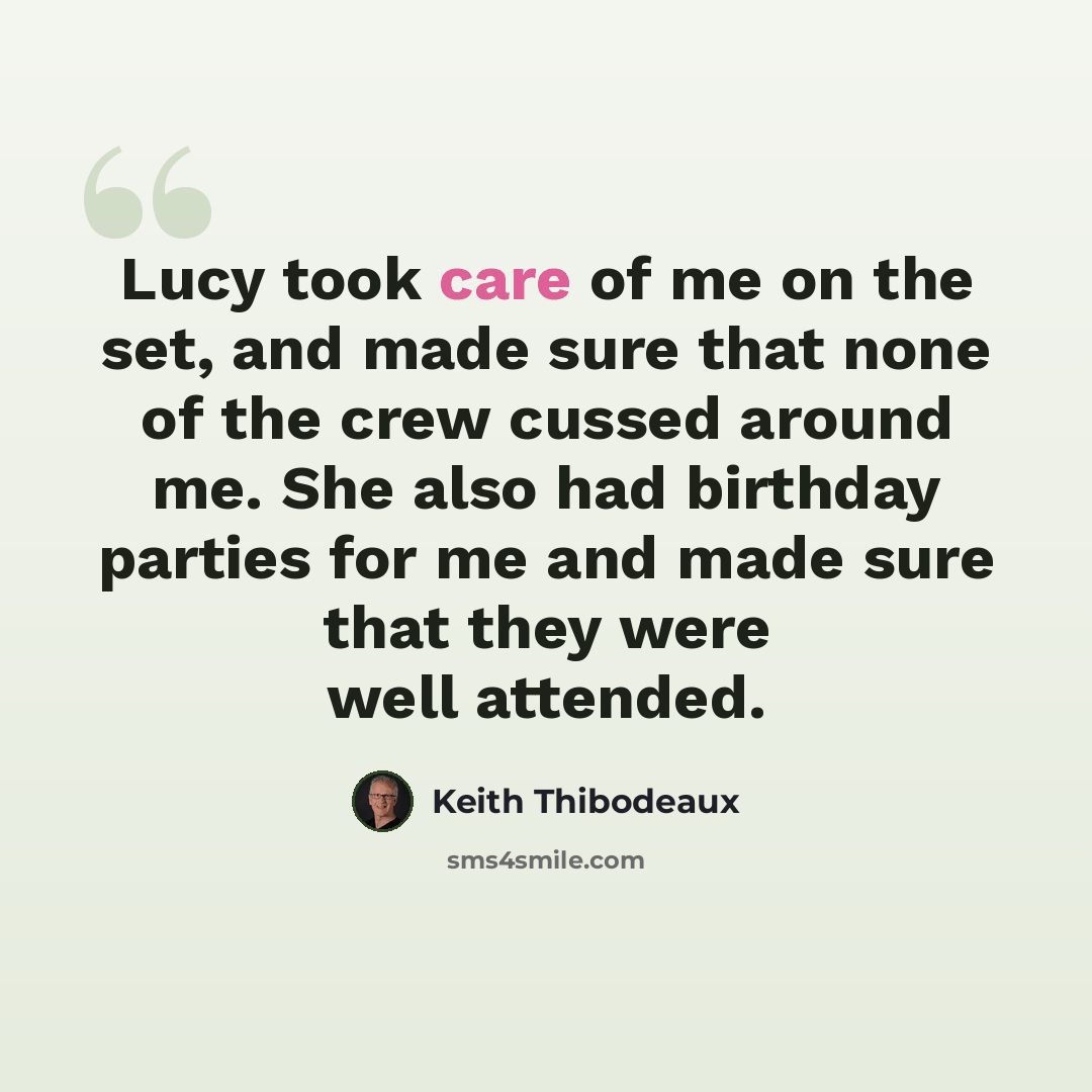 “Lucy took care of me on the set, and made sure that none of the crew cussed around me. She also had birthday parties for me and made sure that they were well attended.” quote by Keith Thibodeaux