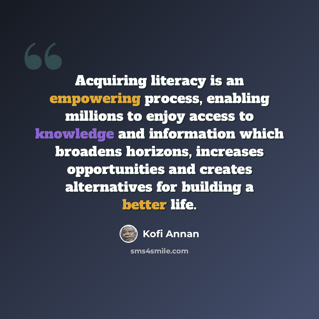 “Acquiring literacy is an empowering process, enabling millions to enjoy access to knowledge and information which broadens horizons, increases opportunities and creates alternatives for building a better life.” quote by Kofi Annan