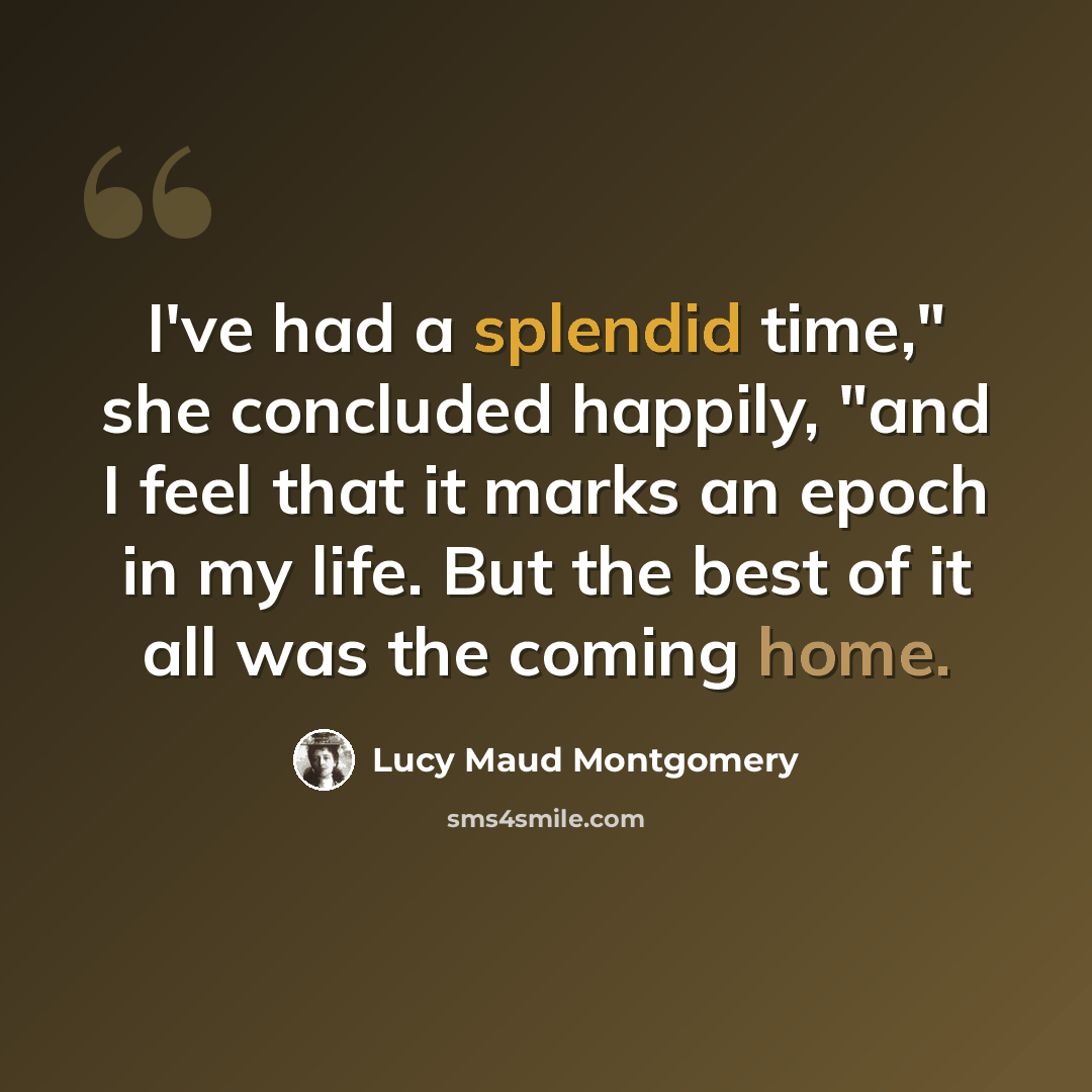 “I've had a splendid time," she concluded happily, "and I feel that it marks an epoch in my life. But the best of it all was the coming home.” quote by Lucy Maud Montgomery