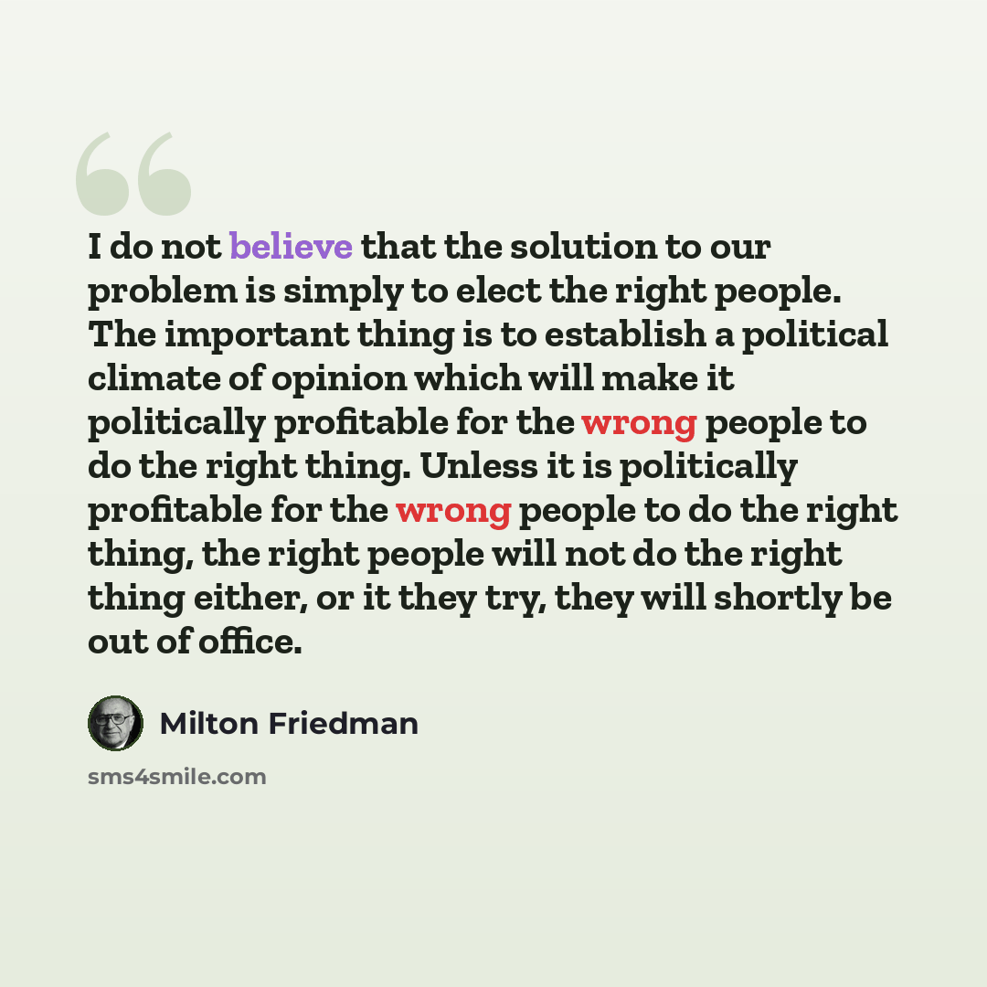 “I do not believe that the solution to our problem is simply to elect the right people. The important thing is to establish a political climate of opinion which will make it politically profitable for the wrong people to do the right thing. Unless it is politically profitable for the wrong people…” quote by Milton Friedman