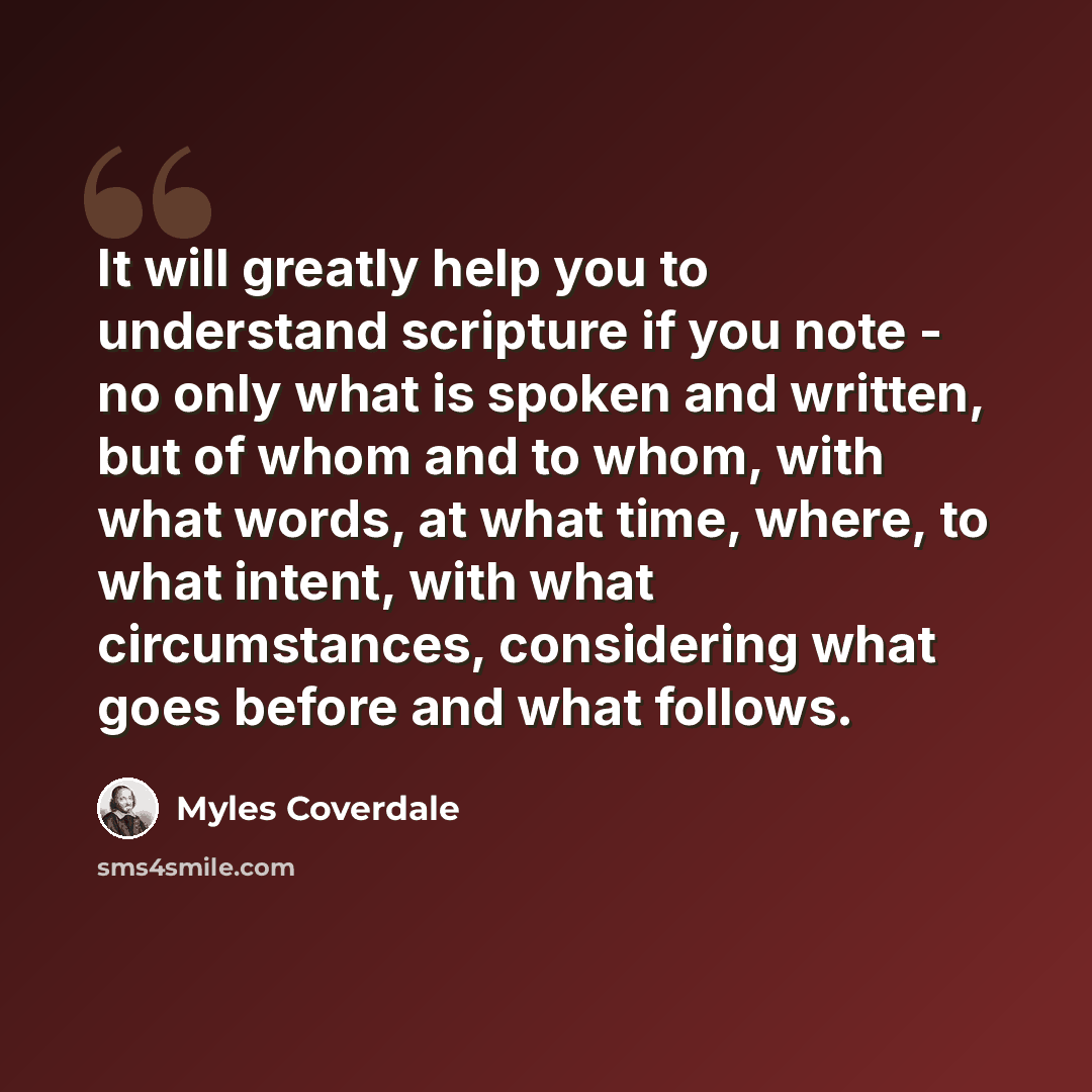 “It will greatly help you to understand scripture if you note - no only what is spoken and written, but of whom and to whom, with what words, at what time, where, to what intent, with what circumstances, considering what goes before and what follows.” quote by Myles Coverdale
