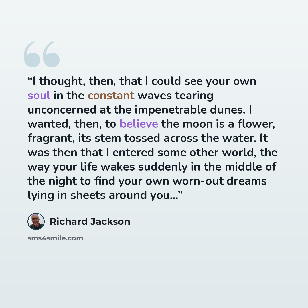 “I thought, then, that I could see your own soul in the constant waves tearing unconcerned at the impenetrable dunes. I wanted, then, to believe the moon is a flower, fragrant, its stem tossed across the water. It was then that I entered some other world, the way your life wakes suddenly in the…” quote by Richard Jackson