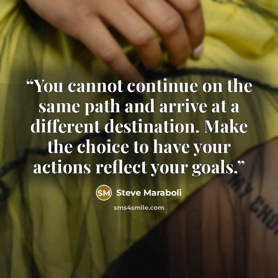 “You cannot continue on the same path and arrive at a different destination. Make the choice to have your actions reflect your goals.” quote by Steve Maraboli