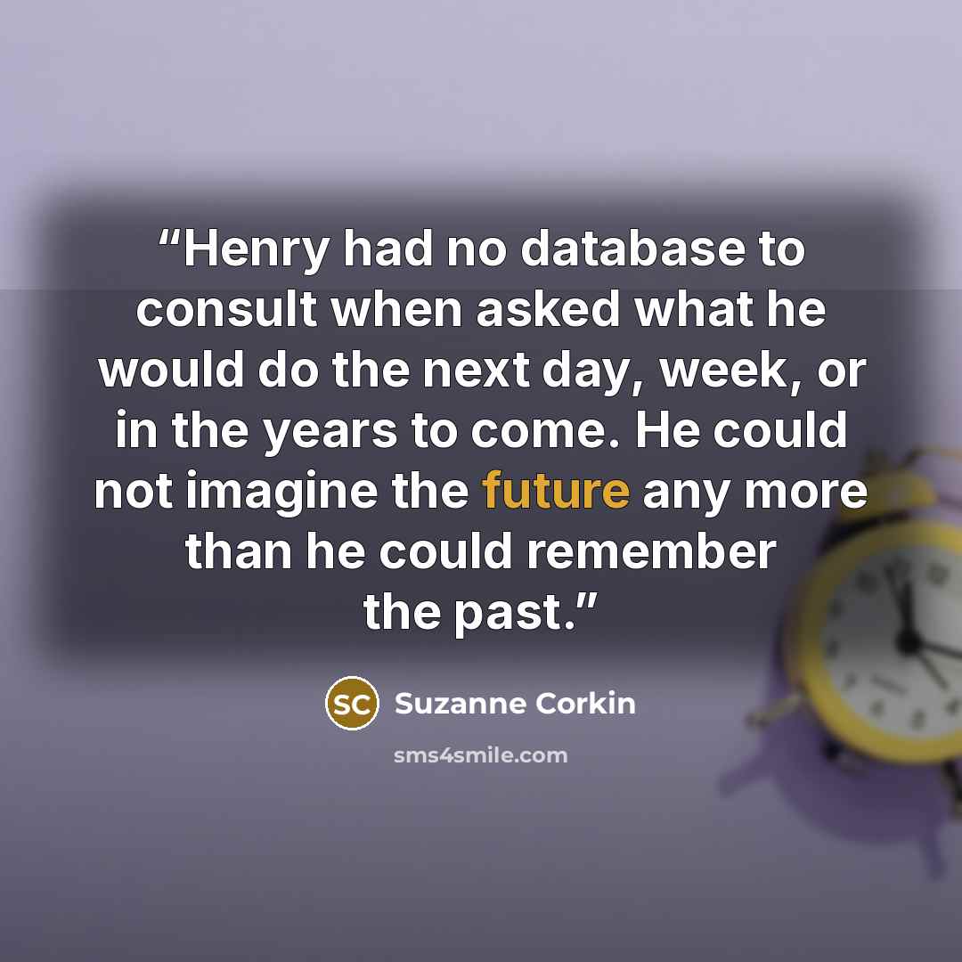 “Henry had no database to consult when asked what he would do the next day, week, or in the years to come. He could not imagine the future any more than he could remember the past.” quote by Suzanne Corkin