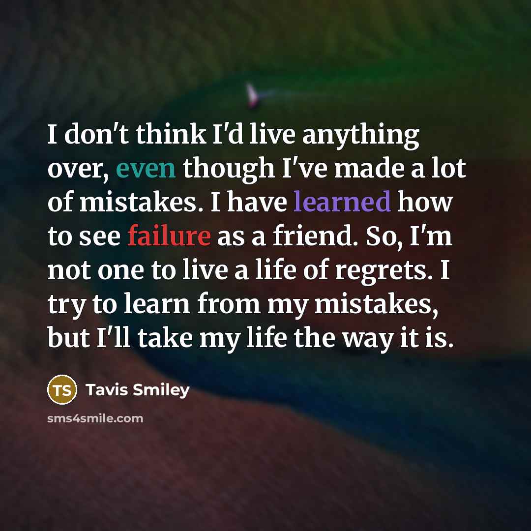 “I don't think I'd live anything over, even though I've made a lot of mistakes. I have learned how to see failure as a friend. So, I'm not one to live a life of regrets. I try to learn from my mistakes, but I'll take my life the way it is.” quote by Tavis Smiley
