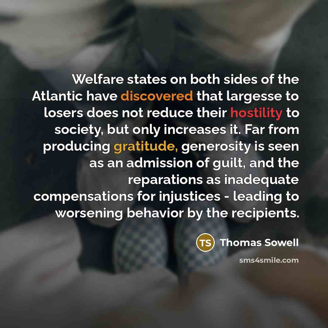 “Welfare states on both sides of the Atlantic have discovered that largesse to losers does not reduce their hostility to society, but only increases it. Far from producing gratitude, generosity is seen as an admission of guilt, and the reparations as inadequate compensations for injustices…” quote by Thomas Sowell