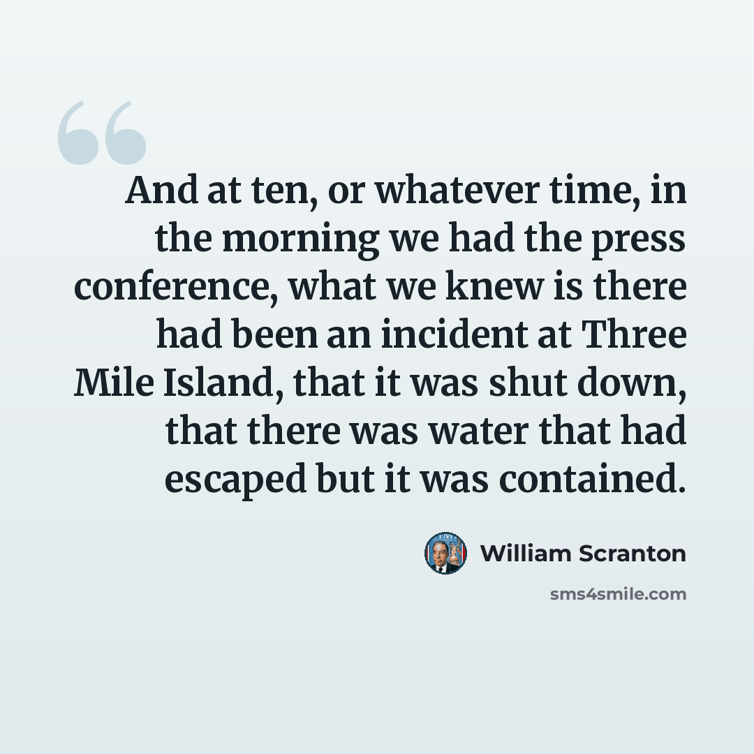 “And at ten, or whatever time, in the morning we had the press conference, what we knew is there had been an incident at Three Mile Island, that it was shut down, that there was water that had escaped but it was contained.” quote by William Scranton