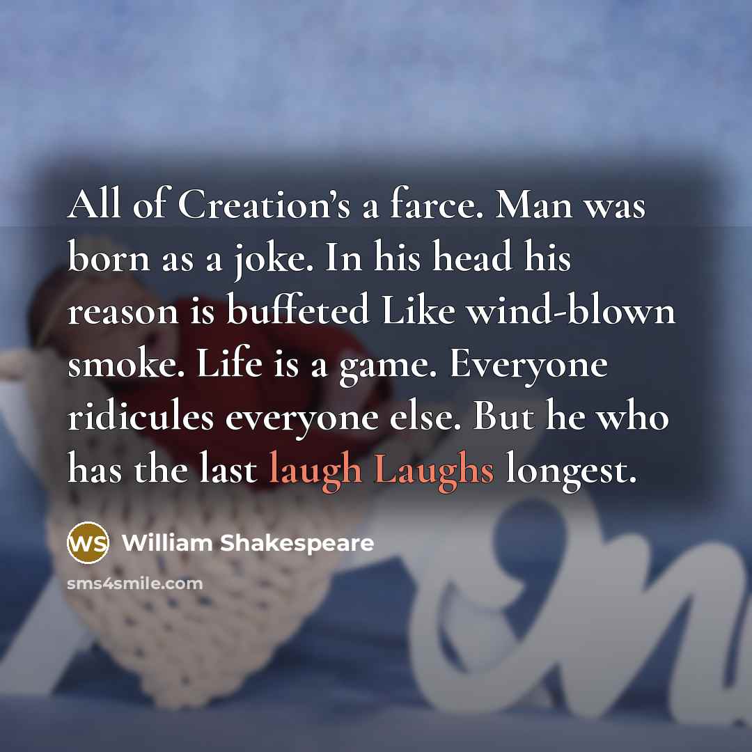 “All of Creation’s a farce. Man was born as a joke. In his head his reason is buffeted Like wind-blown smoke. Life is a game. Everyone ridicules everyone else. But he who has the last laugh Laughs longest.” quote by William Shakespeare