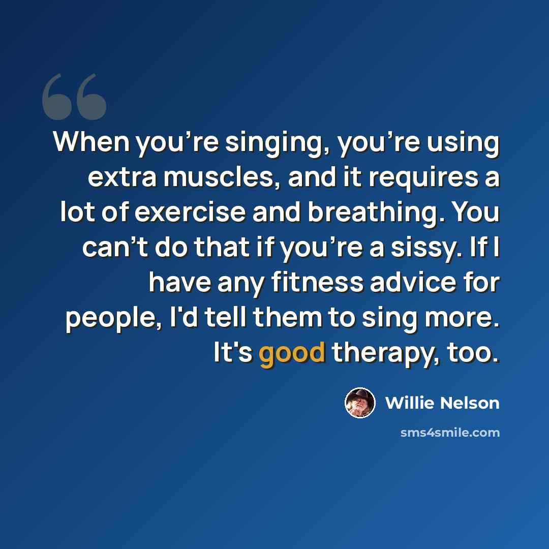 “When you're singing, you're using extra muscles, and it requires a lot of exercise and breathing. You can't do that if you're a sissy. If I have any fitness advice for people, I'd tell them to sing more. It's good therapy, too.” quote by Willie Nelson