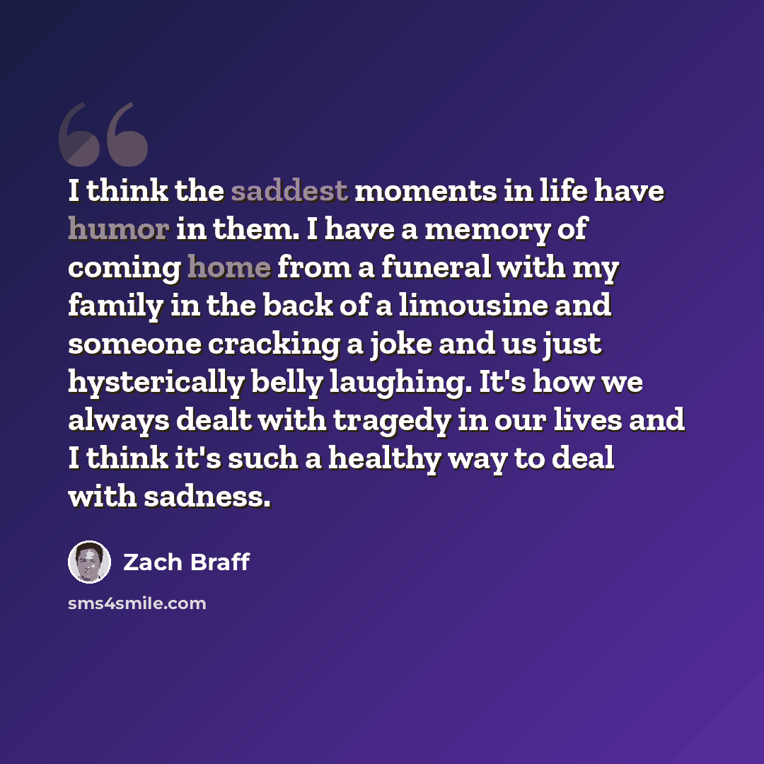 “I think the saddest moments in life have humor in them. I have a memory of coming home from a funeral with my family in the back of a limousine and someone cracking a joke and us just hysterically belly laughing. It's how we always dealt with tragedy in our lives and I think it's such a healthy…” quote by Zach Braff