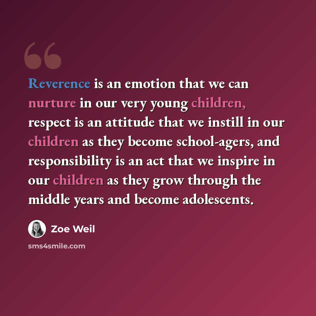 “Reverence is an emotion that we can nurture in our very young children, respect is an attitude that we instill in our children as they become school-agers, and responsibility is an act that we inspire in our children as they grow through the middle years and become adolescents.” quote by Zoe Weil