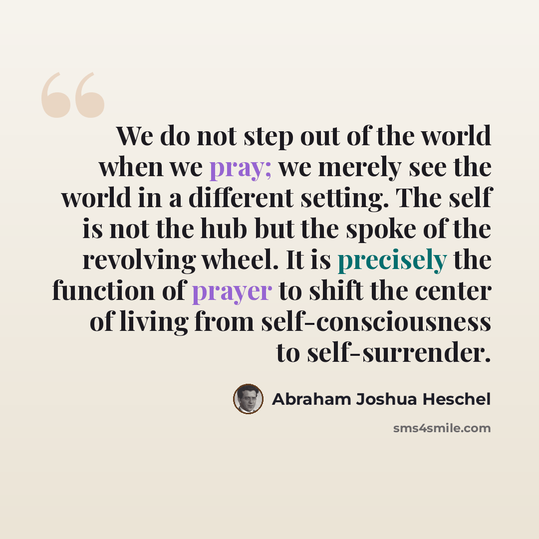 “We do not step out of the world when we pray; we merely see the world in a different setting. The self is not the hub but the spoke of the revolving wheel. It is precisely the function of prayer to shift the center of living from self-consciousness to self-surrender.” quote by Abraham Joshua Heschel