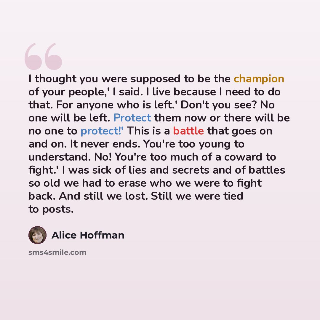 “I thought you were supposed to be the champion of your people,' I said. I live because I need to do that. For anyone who is left.' Don't you see? No one will be left. Protect them now or there will be no one to protect!' This is a battle that goes on and on. It never ends. You're too young to…” quote by Alice Hoffman