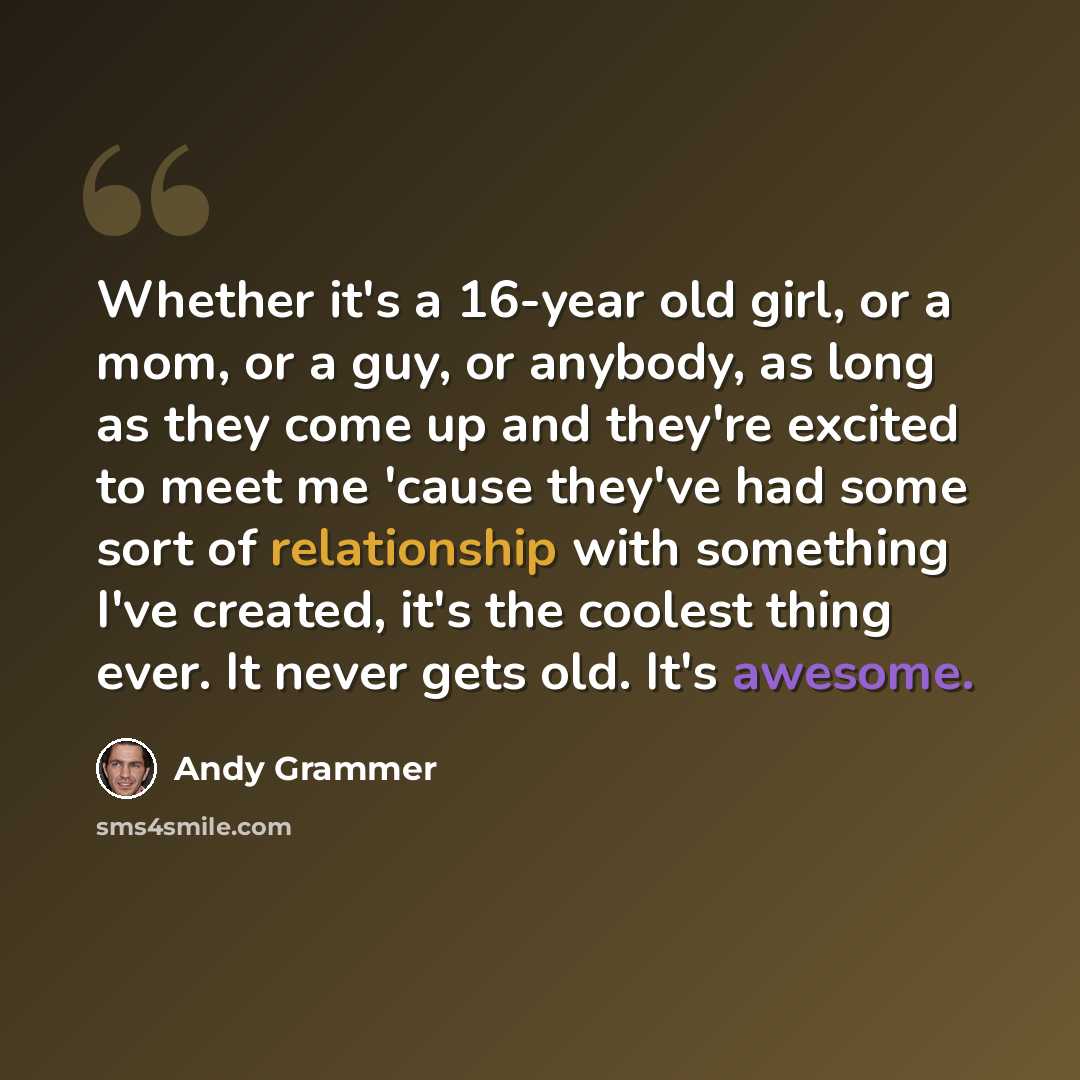 “Whether it's a 16-year old girl, or a mom, or a guy, or anybody, as long as they come up and they're excited to meet me 'cause they've had some sort of relationship with something I've created, it's the coolest thing ever. It never gets old. It's awesome.” quote by Andy Grammer