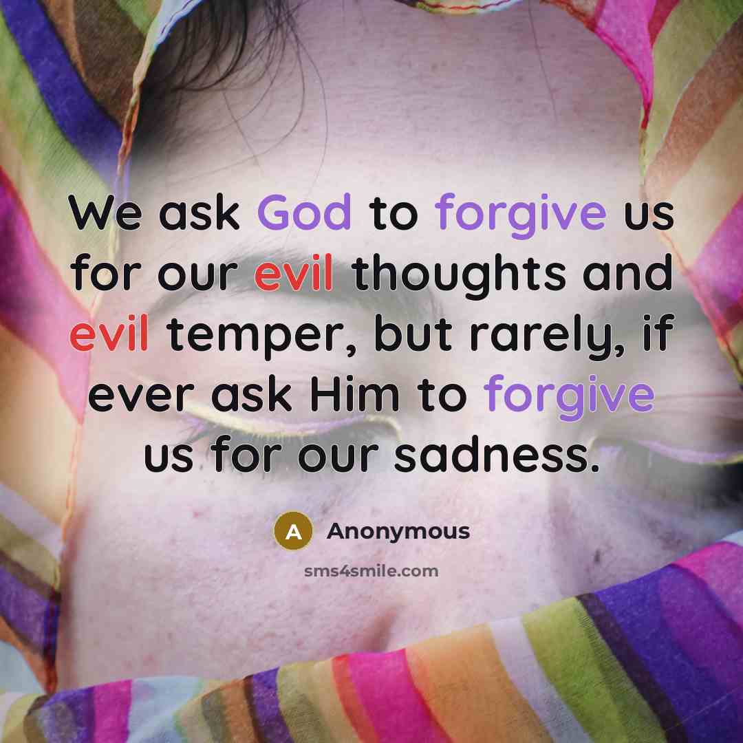 “We ask God to forgive us for our evil thoughts and evil temper, but rarely, if ever ask Him to forgive us for our sadness.” quote by Anonymous