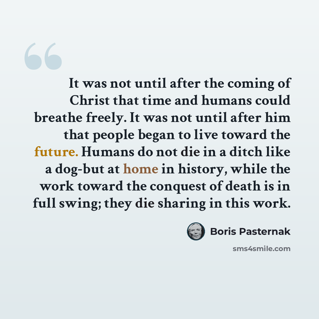 “It was not until after the coming of Christ that time and humans could breathe freely. It was not until after him that people began to live toward the future. Humans do not die in a ditch like a dog-but at home in history, while the work toward the conquest of death is in full swing; they die…” quote by Boris Pasternak