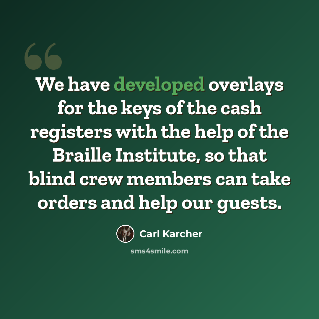 “We have developed overlays for the keys of the cash registers with the help of the Braille Institute, so that blind crew members can take orders and help our guests.” quote by Carl Karcher