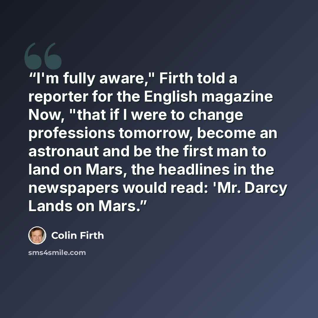 “I'm fully aware," Firth told a reporter for the English magazine Now, "that if I were to change professions tomorrow, become an astronaut and be the first man to land on Mars, the headlines in the newspapers would read: 'Mr. Darcy Lands on Mars.” quote by Colin Firth
