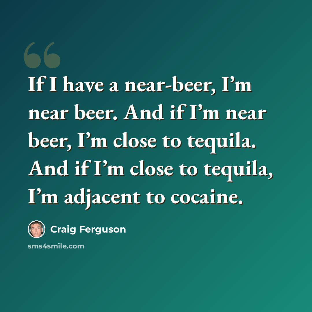 “If I have a near-beer, I’m near beer. And if I’m near beer, I’m close to tequila. And if I’m close to tequila, I’m adjacent to cocaine.” quote by Craig Ferguson