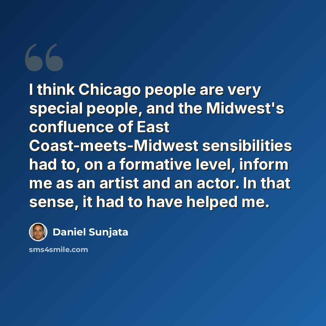 “I think Chicago people are very special people, and the Midwest's confluence of East Coast-meets-Midwest sensibilities had to, on a formative level, inform me as an artist and an actor. In that sense, it had to have helped me.” quote by Daniel Sunjata