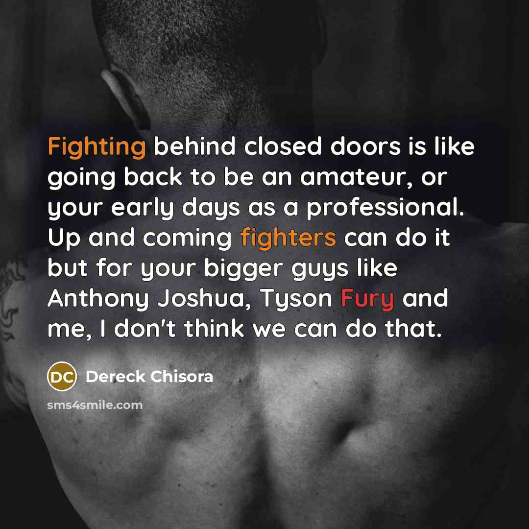 “Fighting behind closed doors is like going back to be an amateur, or your early days as a professional. Up and coming fighters can do it but for your bigger guys like Anthony Joshua, Tyson Fury and me, I don't think we can do that.” quote by Dereck Chisora