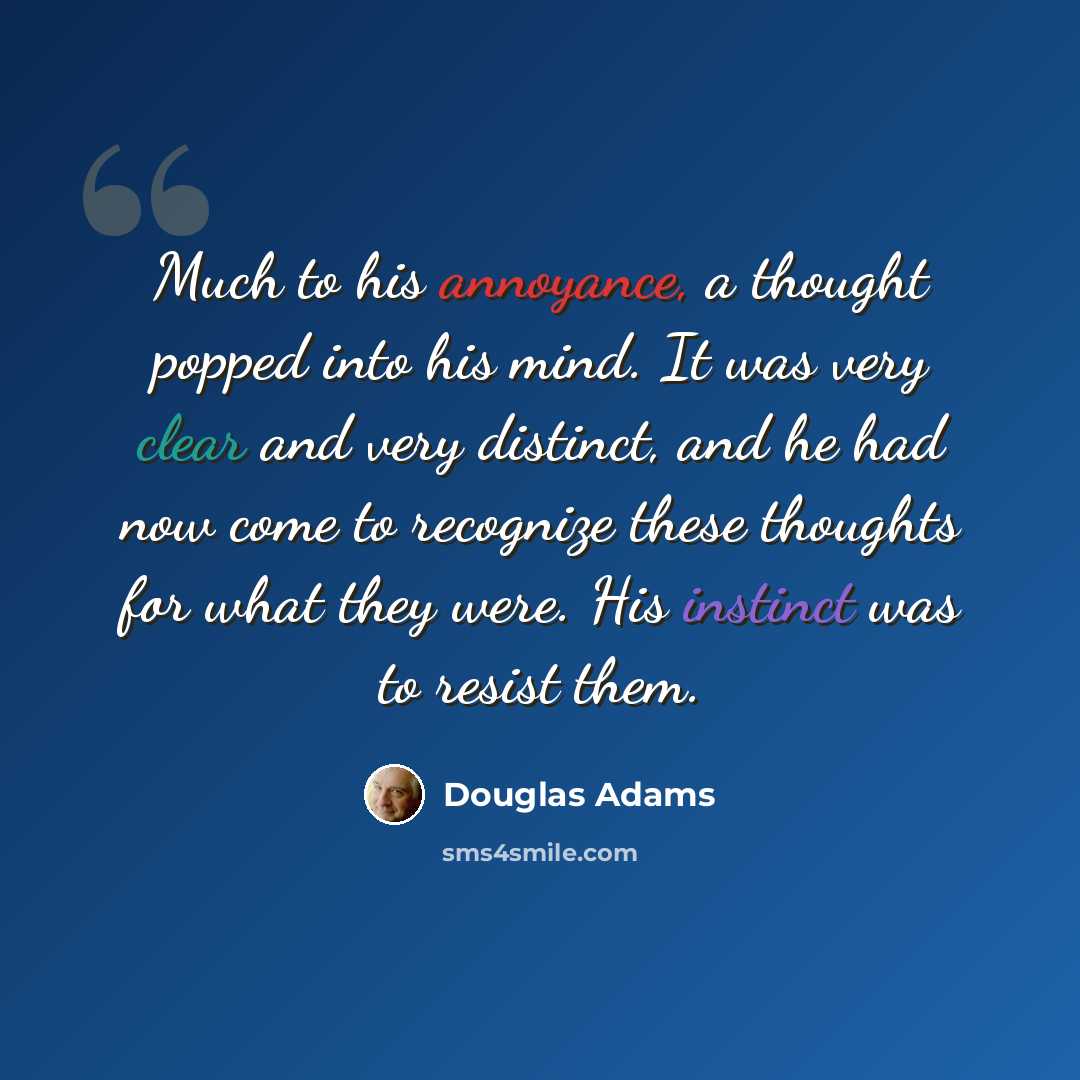 “Much to his annoyance, a thought popped into his mind. It was very clear and very distinct, and he had now come to recognize these thoughts for what they were. His instinct was to resist them.” quote by Douglas Adams
