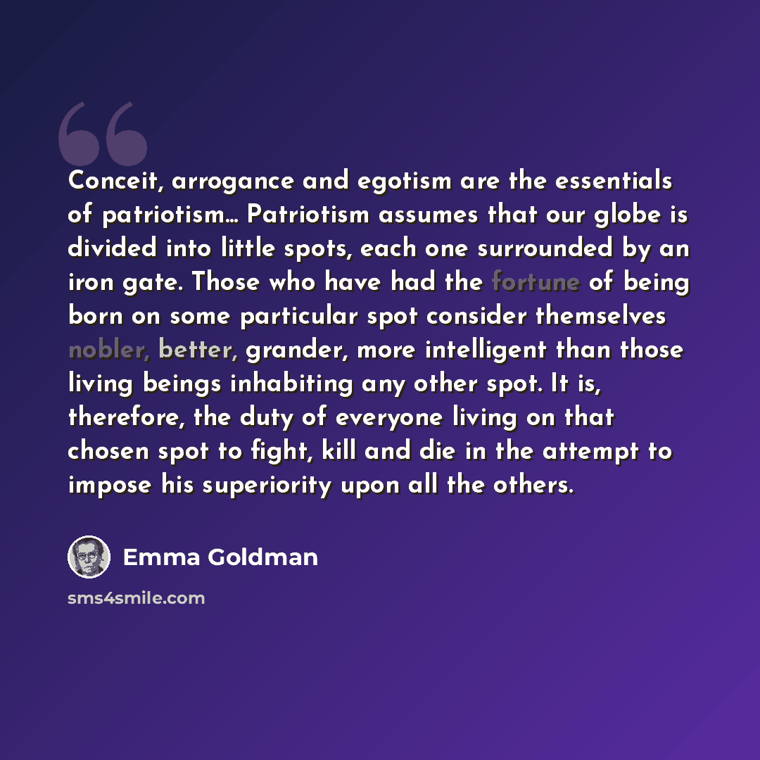 “Conceit, arrogance and egotism are the essentials of patriotism... Patriotism assumes that our globe is divided into little spots, each one surrounded by an iron gate. Those who have had the fortune of being born on some particular spot consider themselves nobler, better, grander, more intelligent…” quote by Emma Goldman