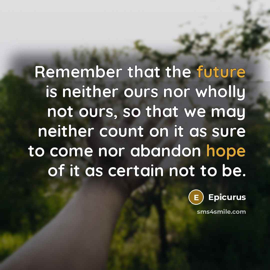 “Remember that the future is neither ours nor wholly not ours, so that we may neither count on it as sure to come nor abandon hope of it as certain not to be.” quote by Epicurus