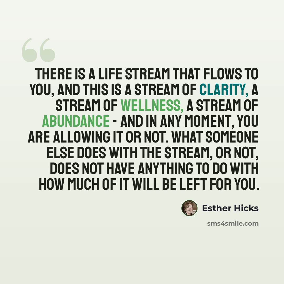 “There is a Life Stream that flows to you, and this is a Stream of clarity, a Stream of wellness, a Stream of abundance - and in any moment, you are allowing it or not. What someone else does with the Stream, or not, does not have anything to do with how much of it will be left for you.” quote by Esther Hicks
