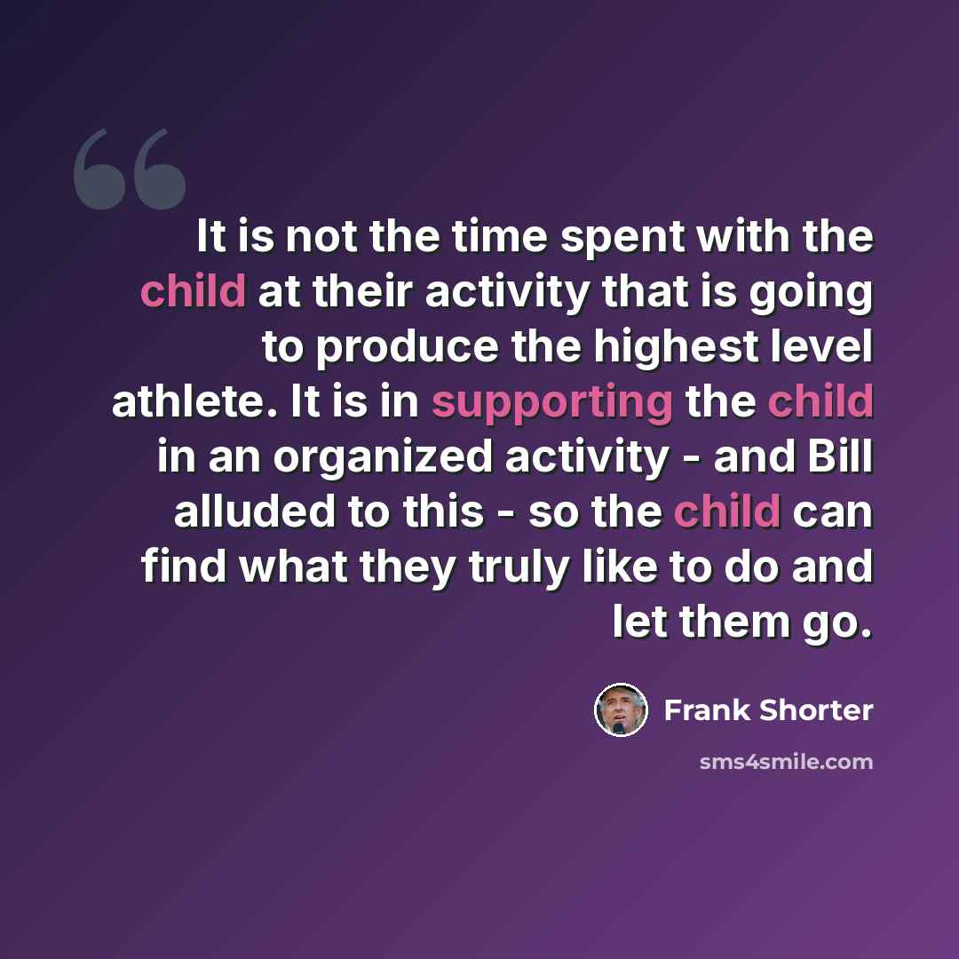 “It is not the time spent with the child at their activity that is going to produce the highest level athlete. It is in supporting the child in an organized activity - and Bill alluded to this - so the child can find what they truly like to do and let them go.” quote by Frank Shorter